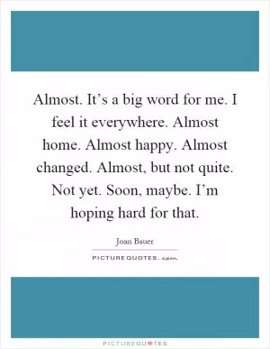 Almost. It’s a big word for me. I feel it everywhere. Almost home. Almost happy. Almost changed. Almost, but not quite. Not yet. Soon, maybe. I’m hoping hard for that Picture Quote #1