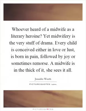 Whoever heard of a midwife as a literary heroine? Yet midwifery is the very stuff of drama. Every child is conceived either in love or lust, is born in pain, followed by joy or sometimes remorse. A midwife is in the thick of it, she sees it all Picture Quote #1