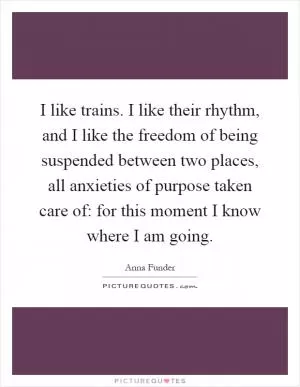 I like trains. I like their rhythm, and I like the freedom of being suspended between two places, all anxieties of purpose taken care of: for this moment I know where I am going Picture Quote #1