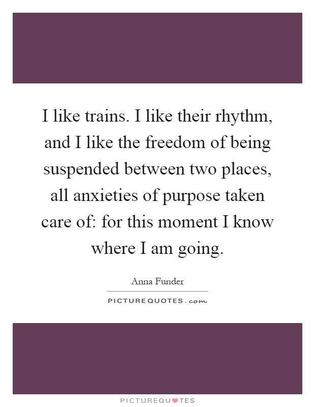 I like trains. I like their rhythm, and I like the freedom of being suspended between two places, all anxieties of purpose taken care of: for this moment I know where I am going Picture Quote #1