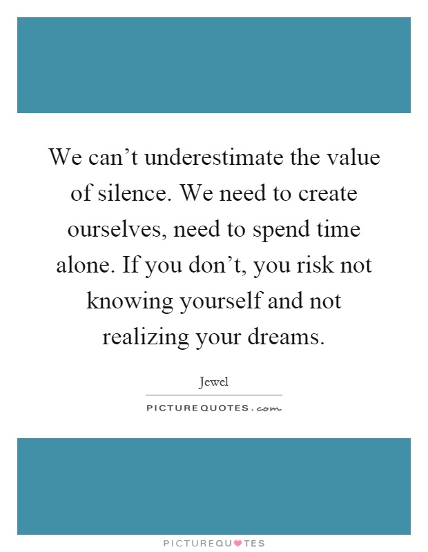 We can't underestimate the value of silence. We need to create ourselves, need to spend time alone. If you don't, you risk not knowing yourself and not realizing your dreams Picture Quote #1
