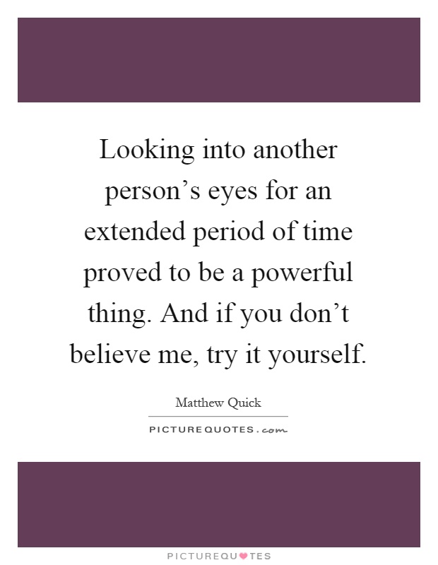 Looking into another person's eyes for an extended period of time proved to be a powerful thing. And if you don't believe me, try it yourself Picture Quote #1