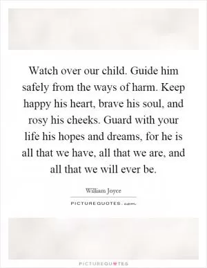 Watch over our child. Guide him safely from the ways of harm. Keep happy his heart, brave his soul, and rosy his cheeks. Guard with your life his hopes and dreams, for he is all that we have, all that we are, and all that we will ever be Picture Quote #1