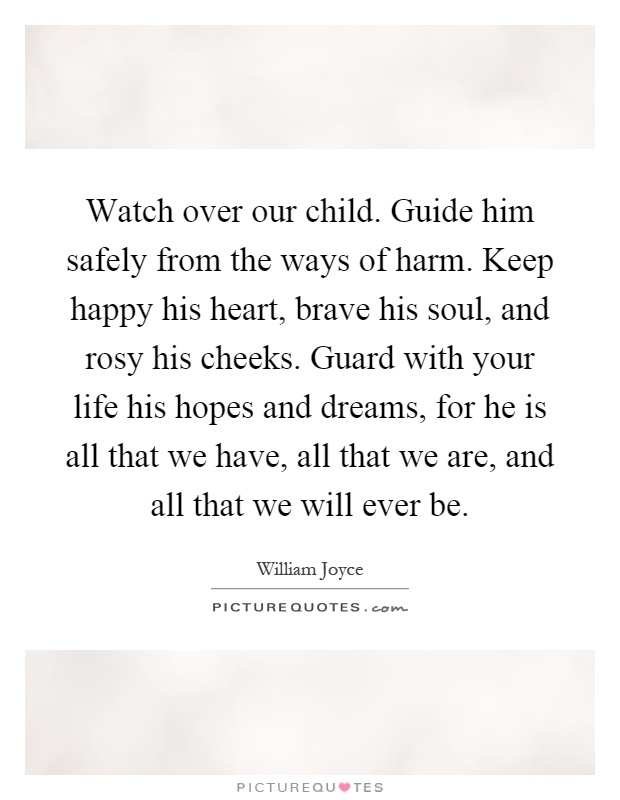 Watch over our child. Guide him safely from the ways of harm. Keep happy his heart, brave his soul, and rosy his cheeks. Guard with your life his hopes and dreams, for he is all that we have, all that we are, and all that we will ever be Picture Quote #1