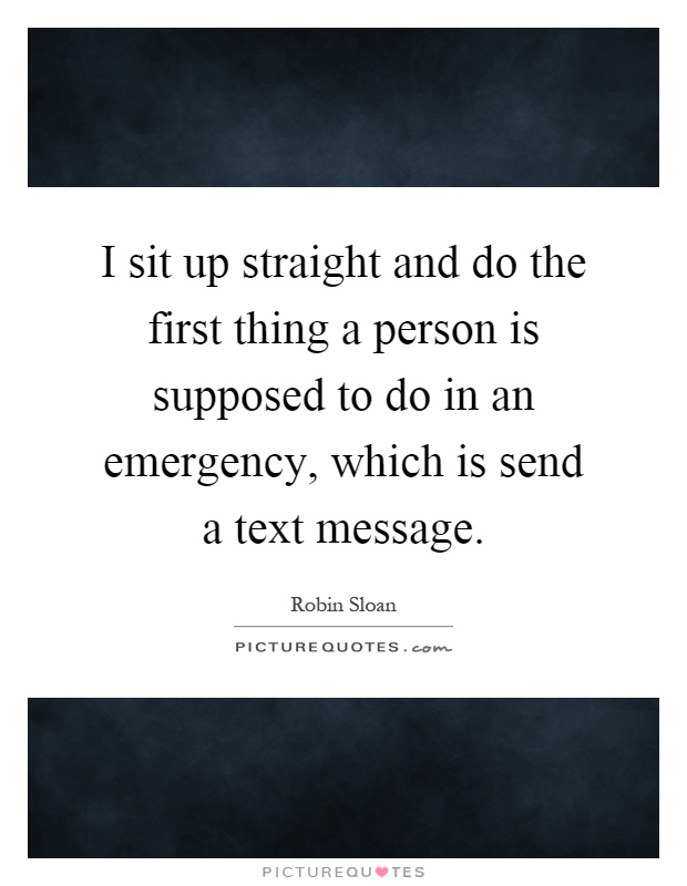 I sit up straight and do the first thing a person is supposed to do in an emergency, which is send a text message Picture Quote #1