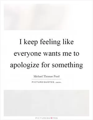 I keep feeling like everyone wants me to apologize for something Picture Quote #1