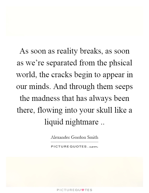 As soon as reality breaks, as soon as we're separated from the phsical world, the cracks begin to appear in our minds. And through them seeps the madness that has always been there, flowing into your skull like a liquid nightmare Picture Quote #1