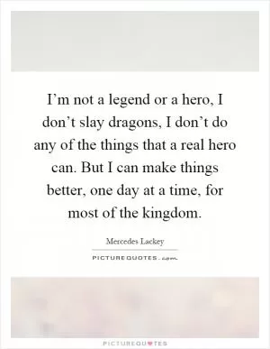 I’m not a legend or a hero, I don’t slay dragons, I don’t do any of the things that a real hero can. But I can make things better, one day at a time, for most of the kingdom Picture Quote #1