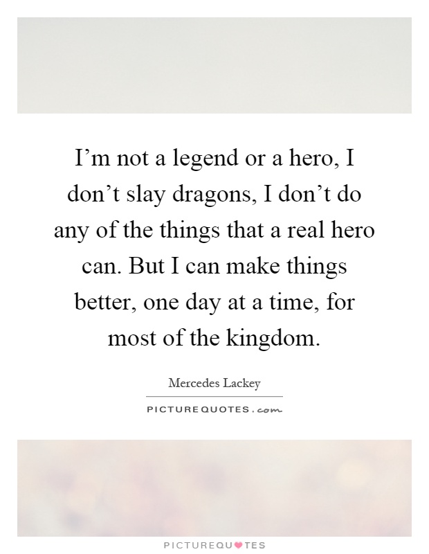 I'm not a legend or a hero, I don't slay dragons, I don't do any of the things that a real hero can. But I can make things better, one day at a time, for most of the kingdom Picture Quote #1