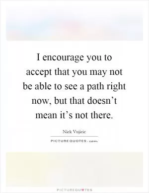 I encourage you to accept that you may not be able to see a path right now, but that doesn’t mean it’s not there Picture Quote #1