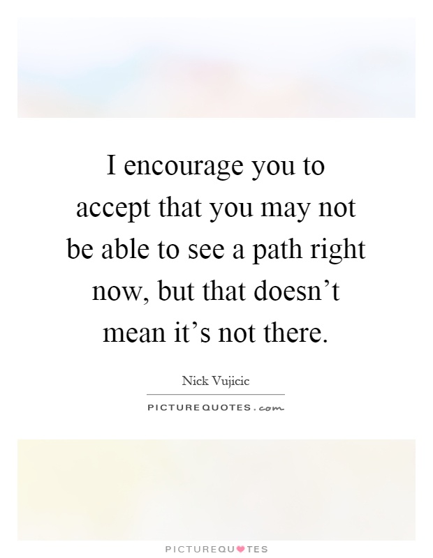 I encourage you to accept that you may not be able to see a path right now, but that doesn't mean it's not there Picture Quote #1