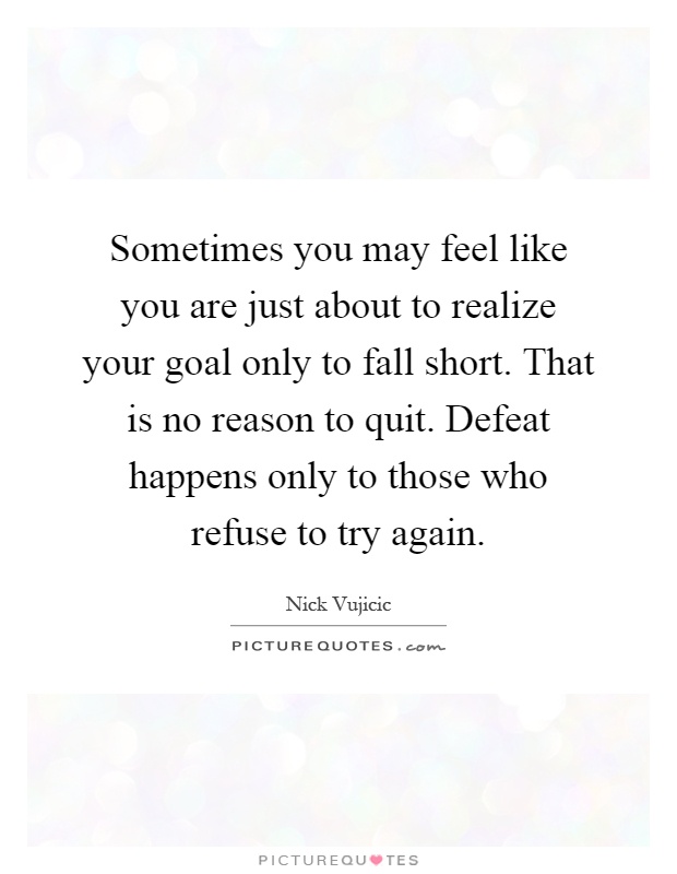 Sometimes you may feel like you are just about to realize your goal only to fall short. That is no reason to quit. Defeat happens only to those who refuse to try again Picture Quote #1