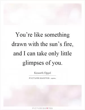 You’re like something drawn with the sun’s fire, and I can take only little glimpses of you Picture Quote #1