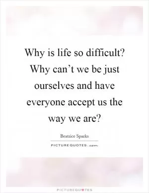 Why is life so difficult? Why can’t we be just ourselves and have everyone accept us the way we are? Picture Quote #1