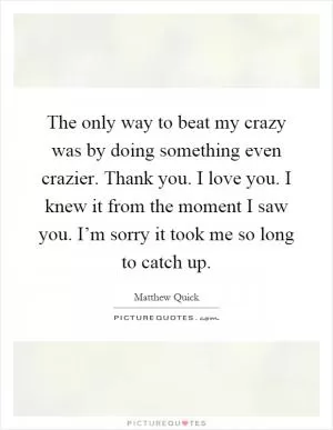 The only way to beat my crazy was by doing something even crazier. Thank you. I love you. I knew it from the moment I saw you. I’m sorry it took me so long to catch up Picture Quote #1