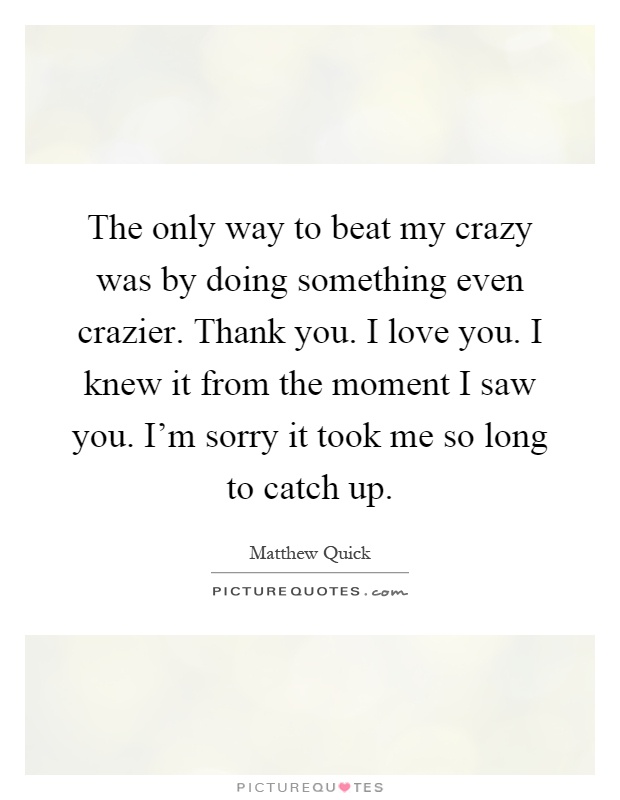 The only way to beat my crazy was by doing something even crazier. Thank you. I love you. I knew it from the moment I saw you. I'm sorry it took me so long to catch up Picture Quote #1