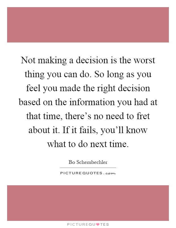 Not making a decision is the worst thing you can do. So long as you feel you made the right decision based on the information you had at that time, there's no need to fret about it. If it fails, you'll know what to do next time Picture Quote #1