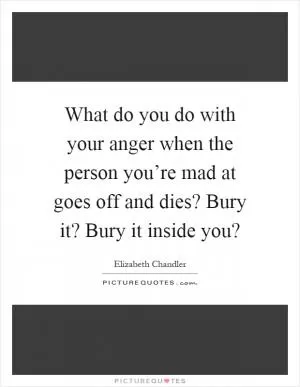 What do you do with your anger when the person you’re mad at goes off and dies? Bury it? Bury it inside you? Picture Quote #1