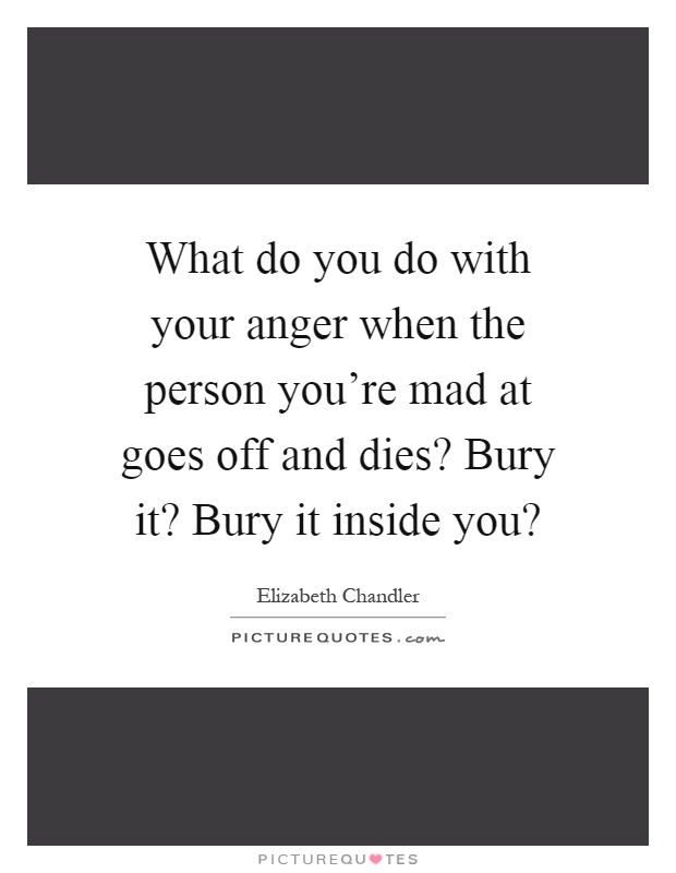 What do you do with your anger when the person you're mad at goes off and dies? Bury it? Bury it inside you? Picture Quote #1