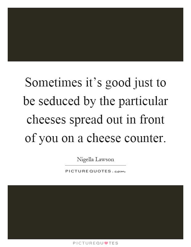 Sometimes it's good just to be seduced by the particular cheeses spread out in front of you on a cheese counter Picture Quote #1