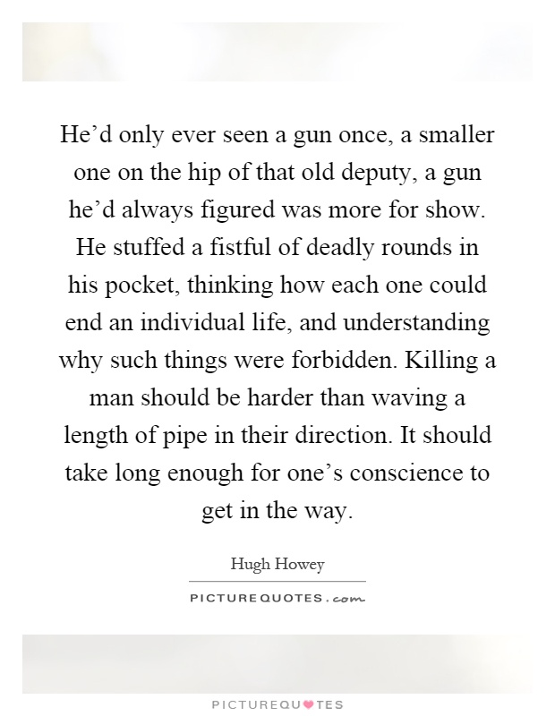He'd only ever seen a gun once, a smaller one on the hip of that old deputy, a gun he'd always figured was more for show. He stuffed a fistful of deadly rounds in his pocket, thinking how each one could end an individual life, and understanding why such things were forbidden. Killing a man should be harder than waving a length of pipe in their direction. It should take long enough for one's conscience to get in the way Picture Quote #1