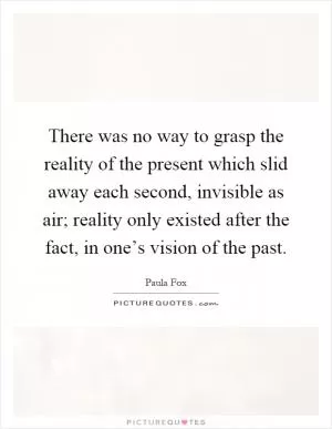 There was no way to grasp the reality of the present which slid away each second, invisible as air; reality only existed after the fact, in one’s vision of the past Picture Quote #1