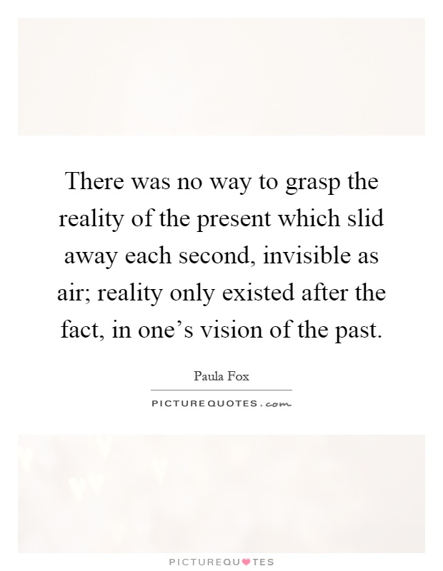 There was no way to grasp the reality of the present which slid away each second, invisible as air; reality only existed after the fact, in one's vision of the past Picture Quote #1