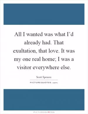 All I wanted was what I’d already had. That exultation, that love. It was my one real home; I was a visitor everywhere else Picture Quote #1