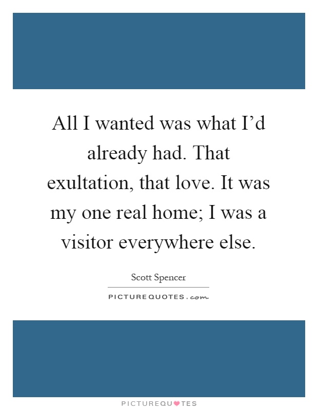 All I wanted was what I'd already had. That exultation, that love. It was my one real home; I was a visitor everywhere else Picture Quote #1
