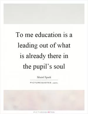 To me education is a leading out of what is already there in the pupil’s soul Picture Quote #1