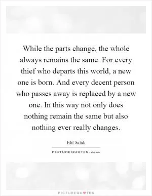While the parts change, the whole always remains the same. For every thief who departs this world, a new one is born. And every decent person who passes away is replaced by a new one. In this way not only does nothing remain the same but also nothing ever really changes Picture Quote #1