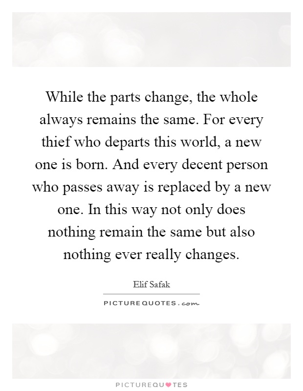 While the parts change, the whole always remains the same. For every thief who departs this world, a new one is born. And every decent person who passes away is replaced by a new one. In this way not only does nothing remain the same but also nothing ever really changes Picture Quote #1
