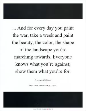 ... And for every day you paint the war, take a week and paint the beauty, the color, the shape of the landscape you’re marching towards. Everyone knows what you’re against; show them what you’re for Picture Quote #1