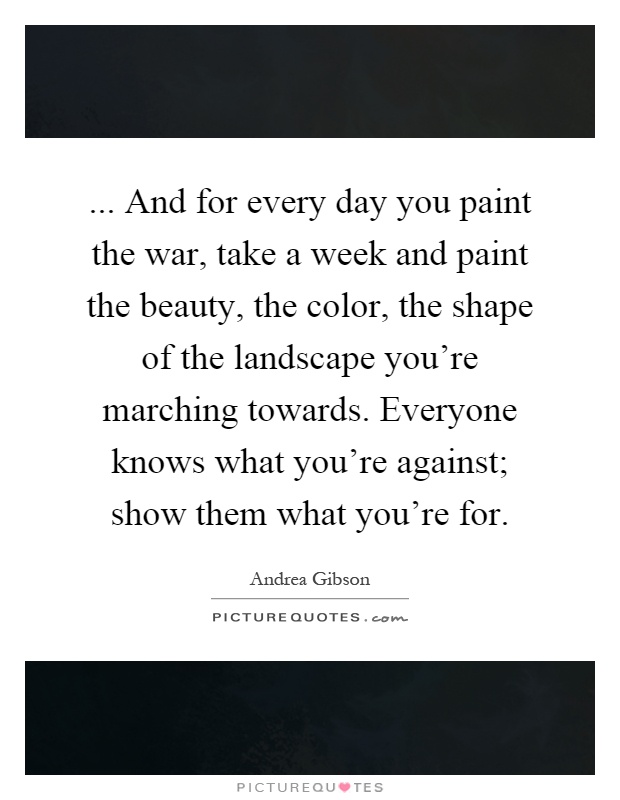 ... And for every day you paint the war, take a week and paint the beauty, the color, the shape of the landscape you're marching towards. Everyone knows what you're against; show them what you're for Picture Quote #1