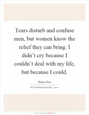 Tears disturb and confuse men, but women know the relief they can bring. I didn’t cry because I couldn’t deal with my life, but because I could Picture Quote #1