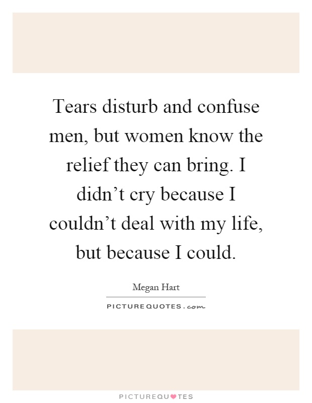 Tears disturb and confuse men, but women know the relief they can bring. I didn't cry because I couldn't deal with my life, but because I could Picture Quote #1