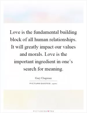 Love is the fundamental building block of all human relationships. It will greatly impact our values and morals. Love is the important ingredient in one’s search for meaning Picture Quote #1