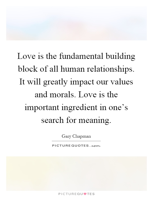 Love is the fundamental building block of all human relationships. It will greatly impact our values and morals. Love is the important ingredient in one's search for meaning Picture Quote #1