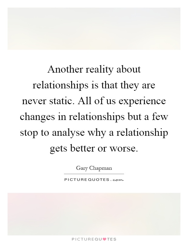 Another reality about relationships is that they are never static. All of us experience changes in relationships but a few stop to analyse why a relationship gets better or worse Picture Quote #1