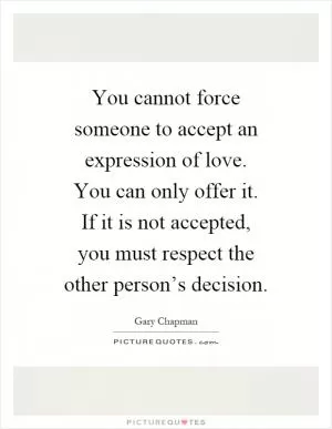 You cannot force someone to accept an expression of love. You can only offer it. If it is not accepted, you must respect the other person’s decision Picture Quote #1