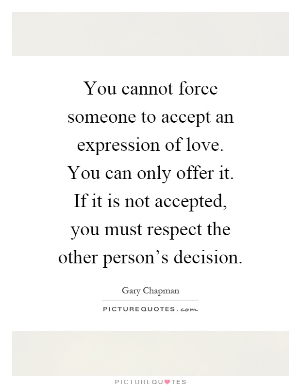 You cannot force someone to accept an expression of love. You can only offer it. If it is not accepted, you must respect the other person's decision Picture Quote #1