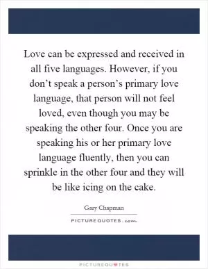 Love can be expressed and received in all five languages. However, if you don’t speak a person’s primary love language, that person will not feel loved, even though you may be speaking the other four. Once you are speaking his or her primary love language fluently, then you can sprinkle in the other four and they will be like icing on the cake Picture Quote #1