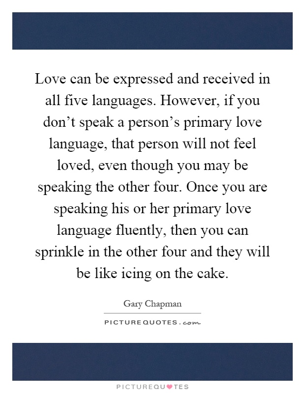 Love can be expressed and received in all five languages. However, if you don't speak a person's primary love language, that person will not feel loved, even though you may be speaking the other four. Once you are speaking his or her primary love language fluently, then you can sprinkle in the other four and they will be like icing on the cake Picture Quote #1
