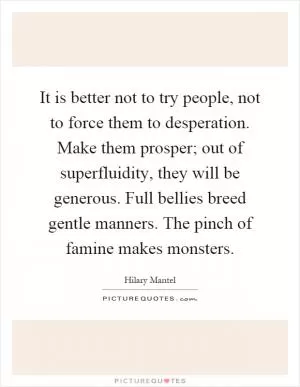 It is better not to try people, not to force them to desperation. Make them prosper; out of superfluidity, they will be generous. Full bellies breed gentle manners. The pinch of famine makes monsters Picture Quote #1