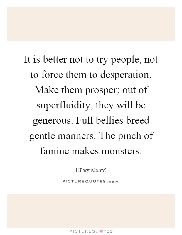 It is better not to try people, not to force them to desperation. Make them prosper; out of superfluidity, they will be generous. Full bellies breed gentle manners. The pinch of famine makes monsters Picture Quote #1