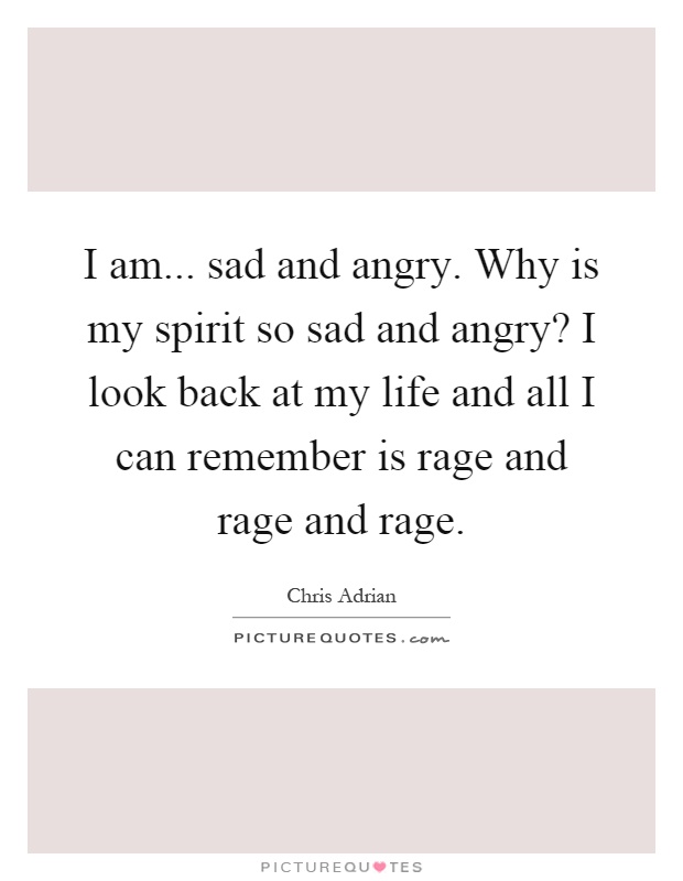 I am... sad and angry. Why is my spirit so sad and angry? I look back at my life and all I can remember is rage and rage and rage Picture Quote #1