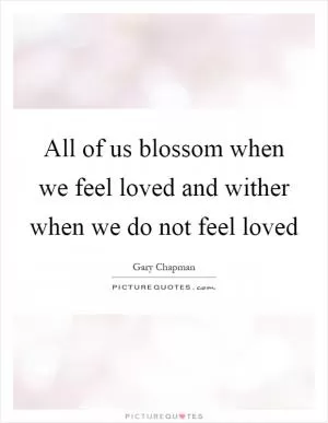 All of us blossom when we feel loved and wither when we do not feel loved Picture Quote #1