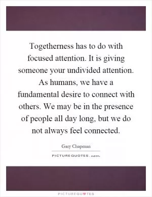 Togetherness has to do with focused attention. It is giving someone your undivided attention. As humans, we have a fundamental desire to connect with others. We may be in the presence of people all day long, but we do not always feel connected Picture Quote #1