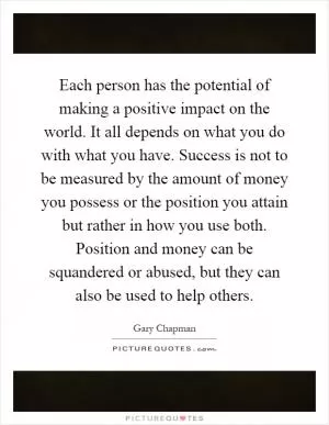 Each person has the potential of making a positive impact on the world. It all depends on what you do with what you have. Success is not to be measured by the amount of money you possess or the position you attain but rather in how you use both. Position and money can be squandered or abused, but they can also be used to help others Picture Quote #1