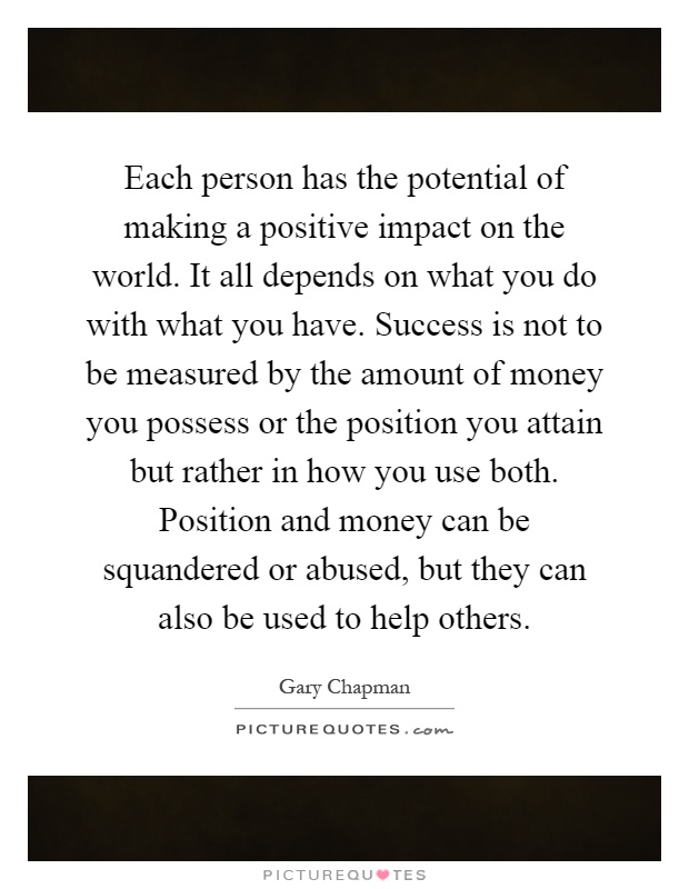 Each person has the potential of making a positive impact on the world. It all depends on what you do with what you have. Success is not to be measured by the amount of money you possess or the position you attain but rather in how you use both. Position and money can be squandered or abused, but they can also be used to help others Picture Quote #1